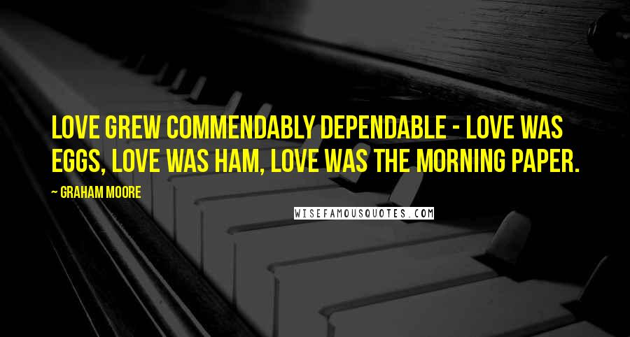 Graham Moore Quotes: Love grew commendably dependable - love was eggs, love was ham, love was the morning paper.