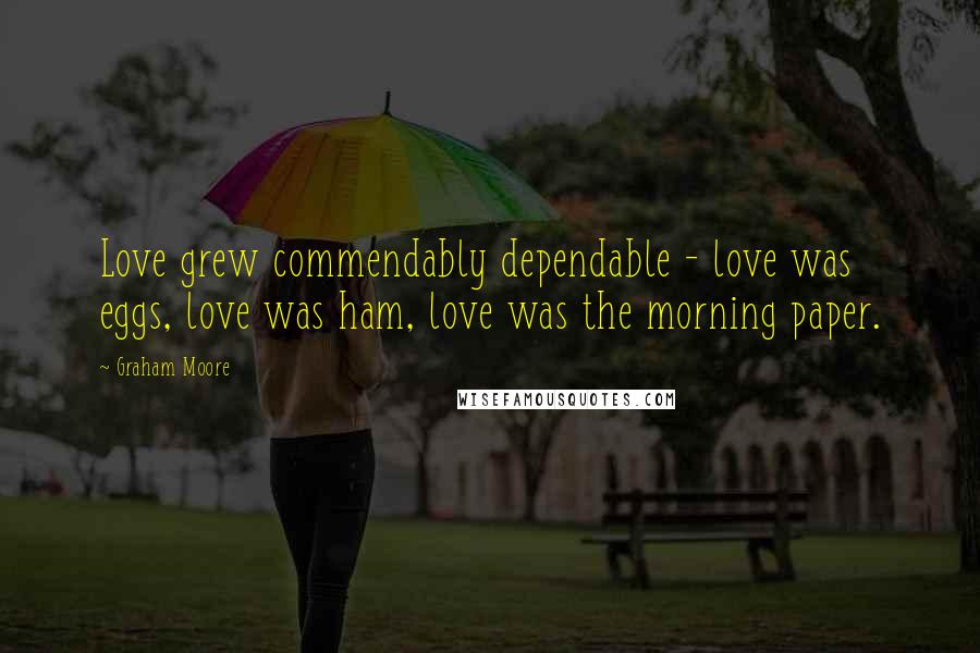 Graham Moore Quotes: Love grew commendably dependable - love was eggs, love was ham, love was the morning paper.