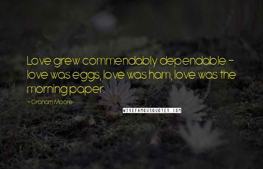 Graham Moore Quotes: Love grew commendably dependable - love was eggs, love was ham, love was the morning paper.