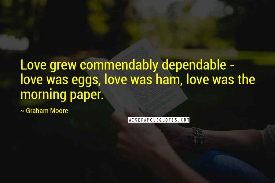 Graham Moore Quotes: Love grew commendably dependable - love was eggs, love was ham, love was the morning paper.