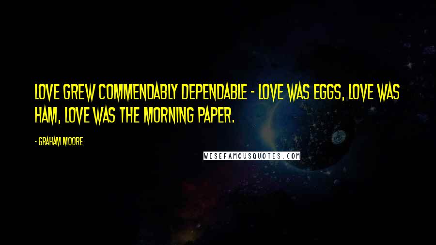 Graham Moore Quotes: Love grew commendably dependable - love was eggs, love was ham, love was the morning paper.