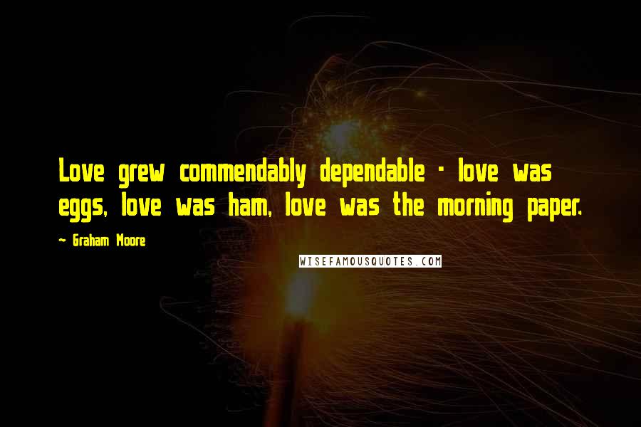 Graham Moore Quotes: Love grew commendably dependable - love was eggs, love was ham, love was the morning paper.