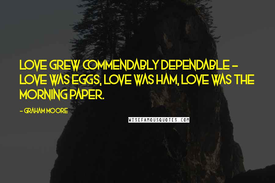 Graham Moore Quotes: Love grew commendably dependable - love was eggs, love was ham, love was the morning paper.