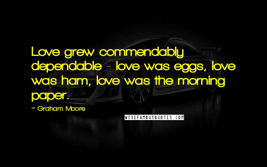 Graham Moore Quotes: Love grew commendably dependable - love was eggs, love was ham, love was the morning paper.