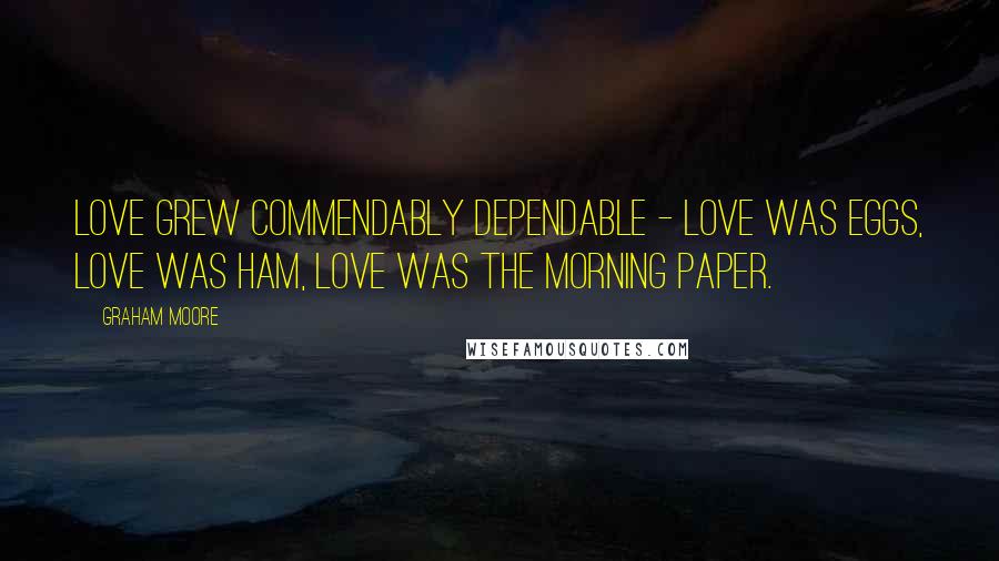 Graham Moore Quotes: Love grew commendably dependable - love was eggs, love was ham, love was the morning paper.