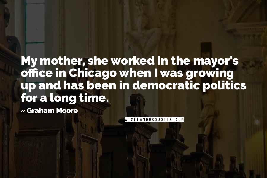 Graham Moore Quotes: My mother, she worked in the mayor's office in Chicago when I was growing up and has been in democratic politics for a long time.