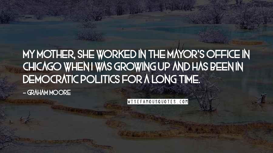 Graham Moore Quotes: My mother, she worked in the mayor's office in Chicago when I was growing up and has been in democratic politics for a long time.