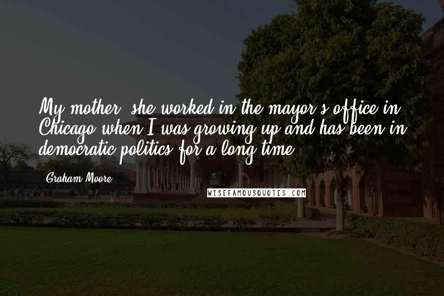 Graham Moore Quotes: My mother, she worked in the mayor's office in Chicago when I was growing up and has been in democratic politics for a long time.