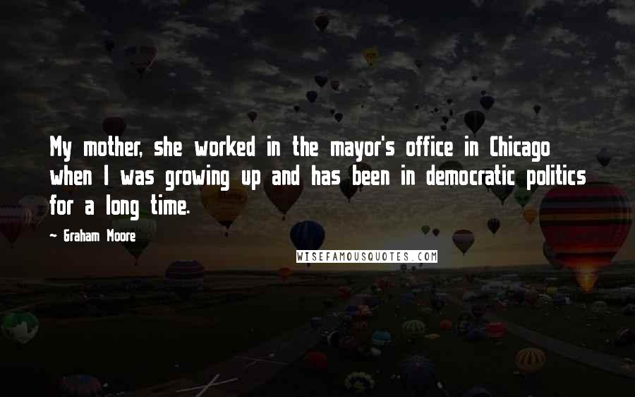 Graham Moore Quotes: My mother, she worked in the mayor's office in Chicago when I was growing up and has been in democratic politics for a long time.