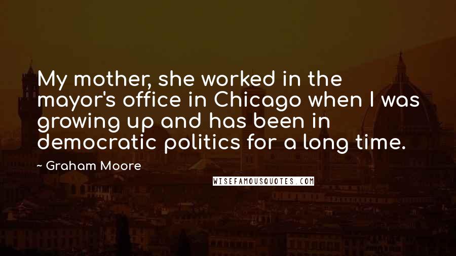 Graham Moore Quotes: My mother, she worked in the mayor's office in Chicago when I was growing up and has been in democratic politics for a long time.