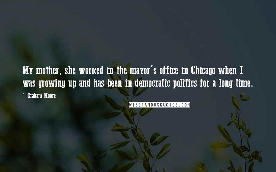 Graham Moore Quotes: My mother, she worked in the mayor's office in Chicago when I was growing up and has been in democratic politics for a long time.