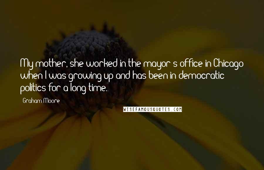 Graham Moore Quotes: My mother, she worked in the mayor's office in Chicago when I was growing up and has been in democratic politics for a long time.