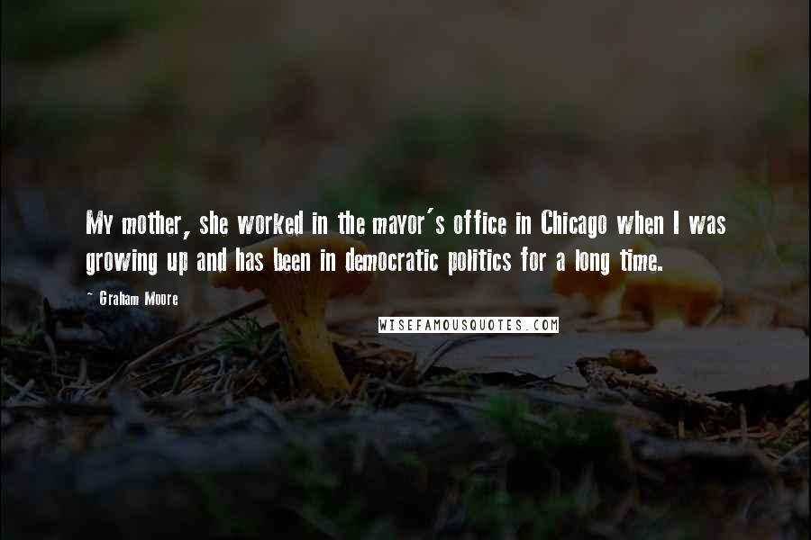 Graham Moore Quotes: My mother, she worked in the mayor's office in Chicago when I was growing up and has been in democratic politics for a long time.