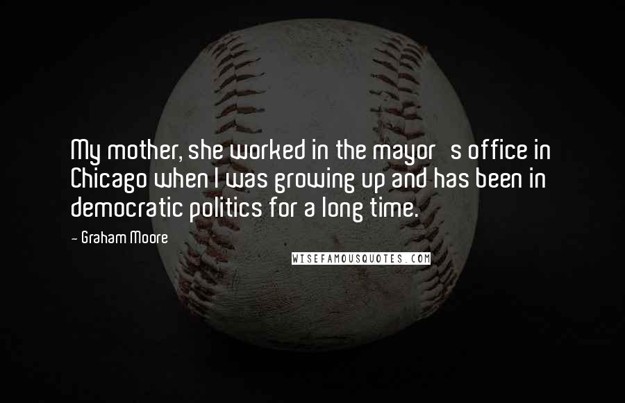 Graham Moore Quotes: My mother, she worked in the mayor's office in Chicago when I was growing up and has been in democratic politics for a long time.