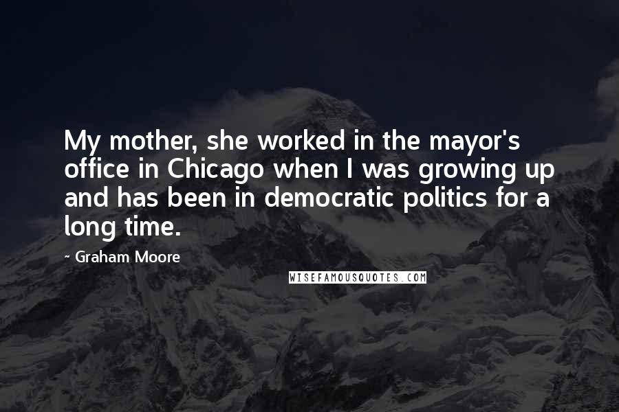 Graham Moore Quotes: My mother, she worked in the mayor's office in Chicago when I was growing up and has been in democratic politics for a long time.