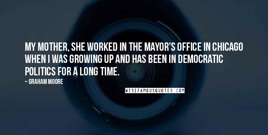 Graham Moore Quotes: My mother, she worked in the mayor's office in Chicago when I was growing up and has been in democratic politics for a long time.