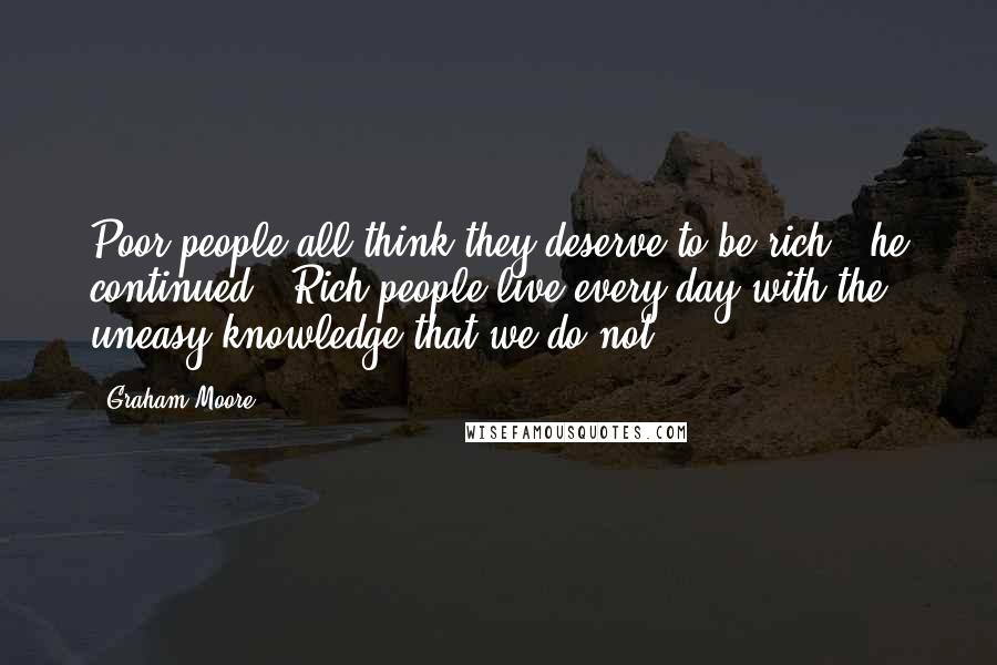 Graham Moore Quotes: Poor people all think they deserve to be rich," he continued. "Rich people live every day with the uneasy knowledge that we do not.