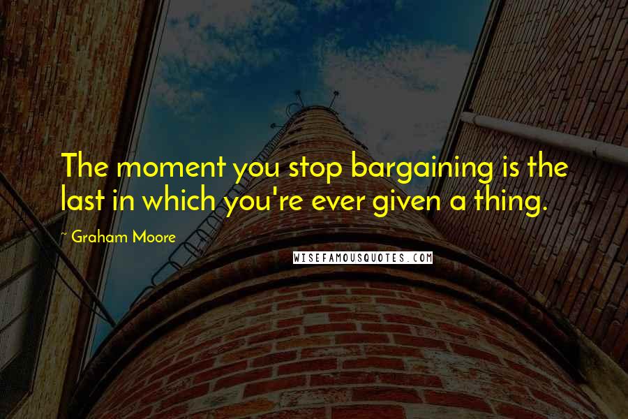 Graham Moore Quotes: The moment you stop bargaining is the last in which you're ever given a thing.