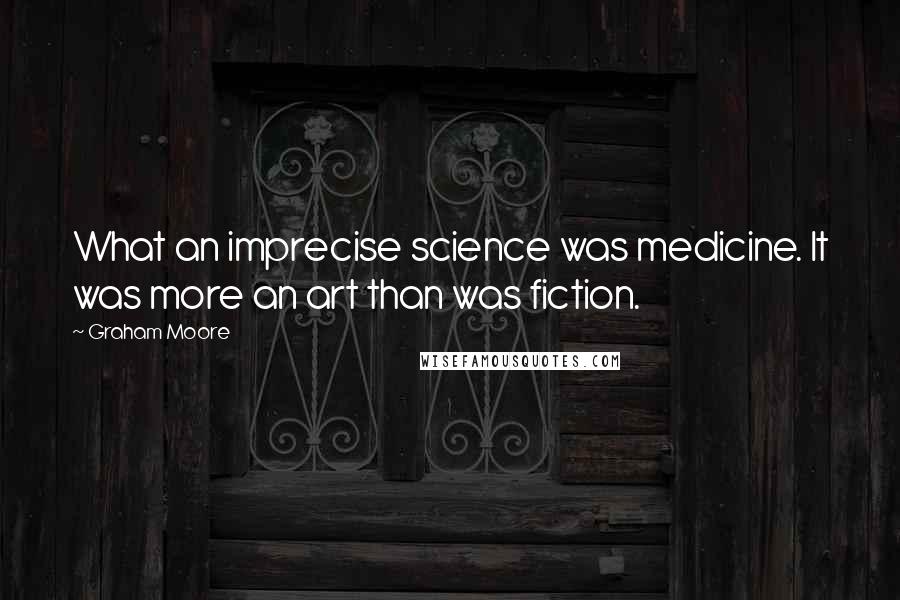 Graham Moore Quotes: What an imprecise science was medicine. It was more an art than was fiction.