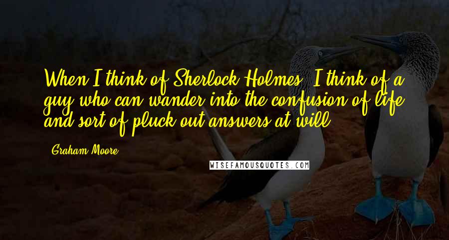 Graham Moore Quotes: When I think of Sherlock Holmes, I think of a guy who can wander into the confusion of life and sort of pluck out answers at will.