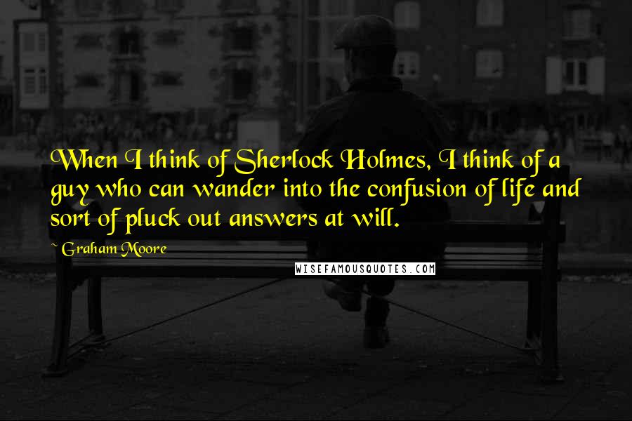 Graham Moore Quotes: When I think of Sherlock Holmes, I think of a guy who can wander into the confusion of life and sort of pluck out answers at will.