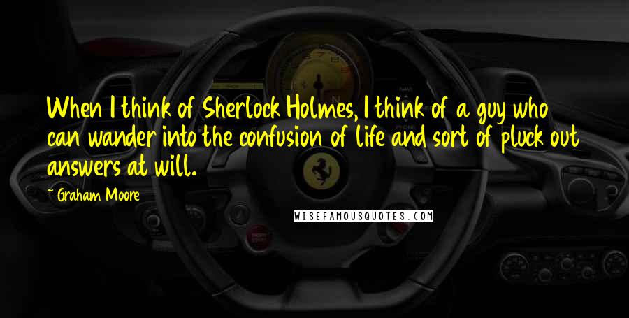 Graham Moore Quotes: When I think of Sherlock Holmes, I think of a guy who can wander into the confusion of life and sort of pluck out answers at will.