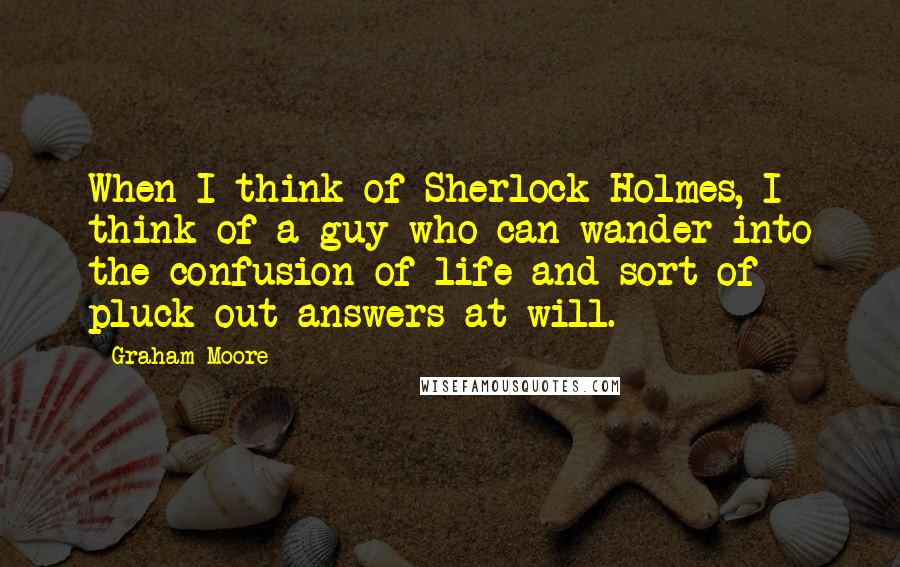 Graham Moore Quotes: When I think of Sherlock Holmes, I think of a guy who can wander into the confusion of life and sort of pluck out answers at will.