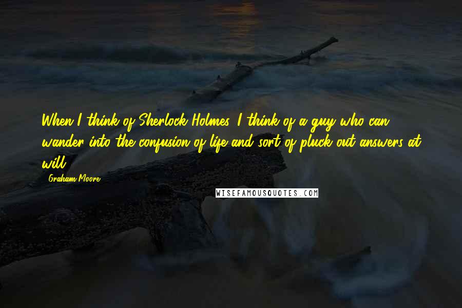 Graham Moore Quotes: When I think of Sherlock Holmes, I think of a guy who can wander into the confusion of life and sort of pluck out answers at will.