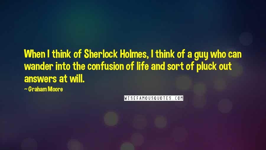 Graham Moore Quotes: When I think of Sherlock Holmes, I think of a guy who can wander into the confusion of life and sort of pluck out answers at will.