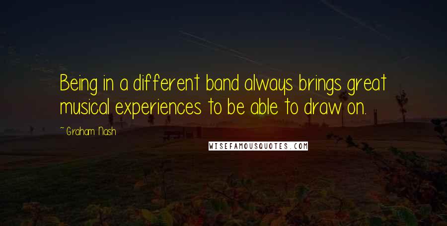 Graham Nash Quotes: Being in a different band always brings great musical experiences to be able to draw on.