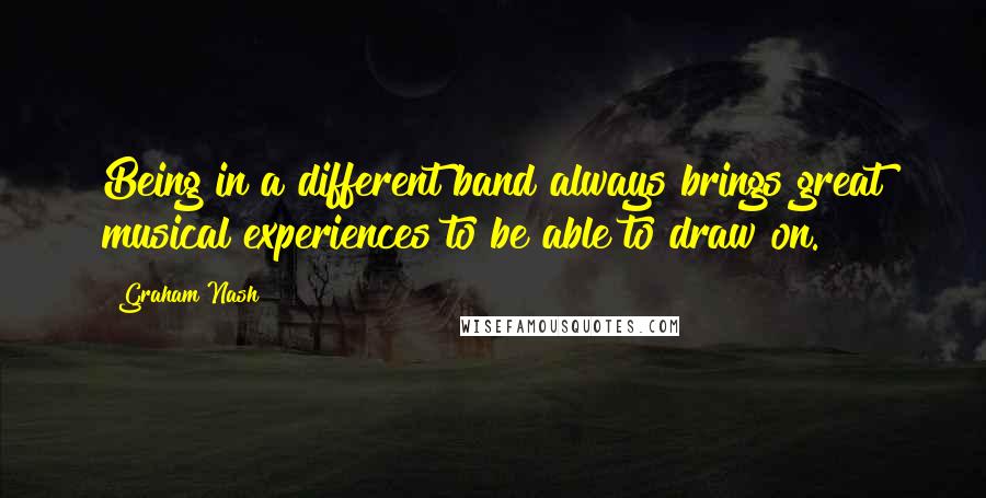 Graham Nash Quotes: Being in a different band always brings great musical experiences to be able to draw on.