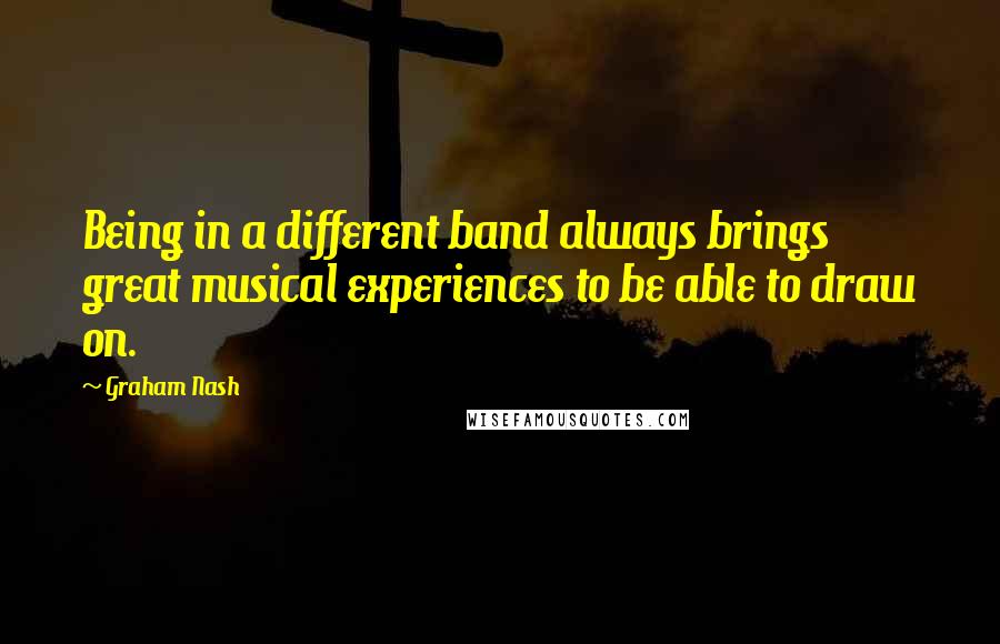 Graham Nash Quotes: Being in a different band always brings great musical experiences to be able to draw on.