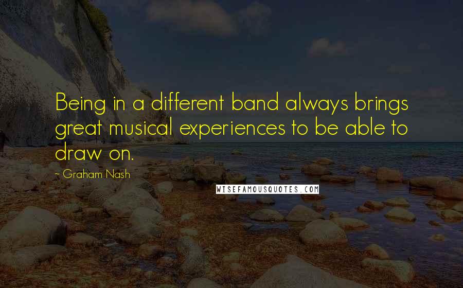 Graham Nash Quotes: Being in a different band always brings great musical experiences to be able to draw on.