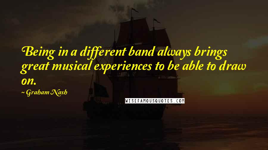 Graham Nash Quotes: Being in a different band always brings great musical experiences to be able to draw on.