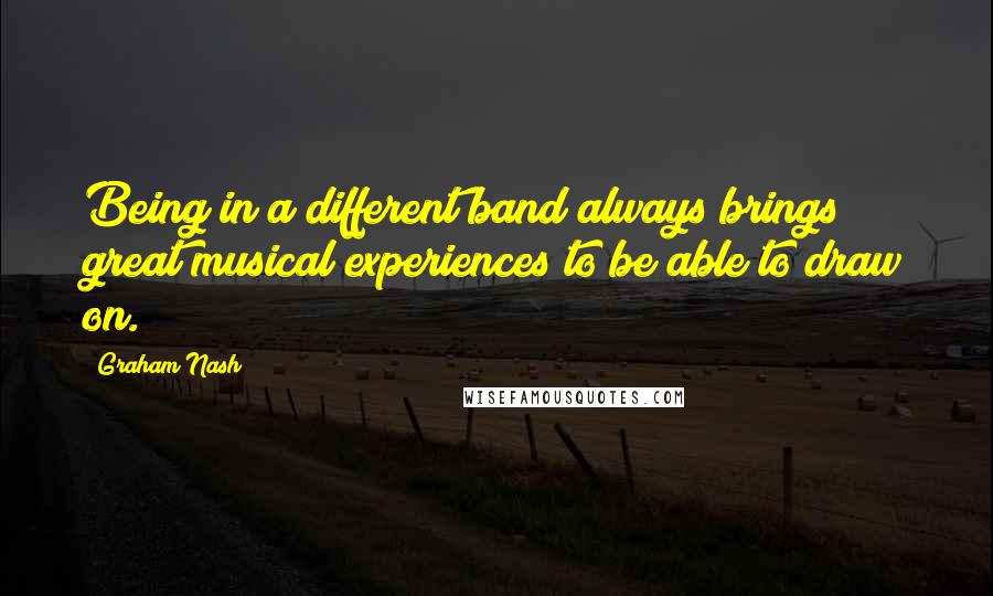 Graham Nash Quotes: Being in a different band always brings great musical experiences to be able to draw on.