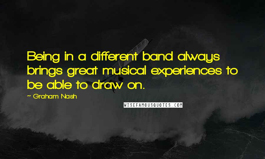 Graham Nash Quotes: Being in a different band always brings great musical experiences to be able to draw on.