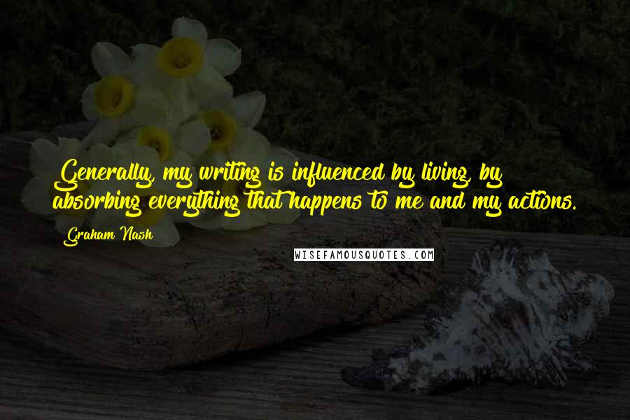 Graham Nash Quotes: Generally, my writing is influenced by living, by absorbing everything that happens to me and my actions.