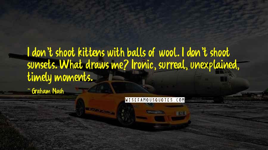 Graham Nash Quotes: I don't shoot kittens with balls of wool. I don't shoot sunsets. What draws me? Ironic, surreal, unexplained, timely moments.