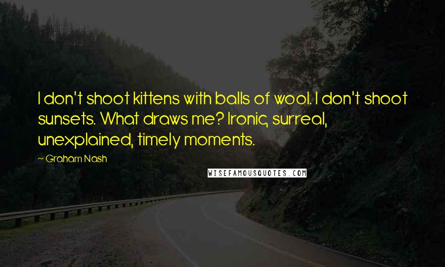 Graham Nash Quotes: I don't shoot kittens with balls of wool. I don't shoot sunsets. What draws me? Ironic, surreal, unexplained, timely moments.