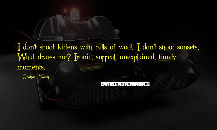 Graham Nash Quotes: I don't shoot kittens with balls of wool. I don't shoot sunsets. What draws me? Ironic, surreal, unexplained, timely moments.