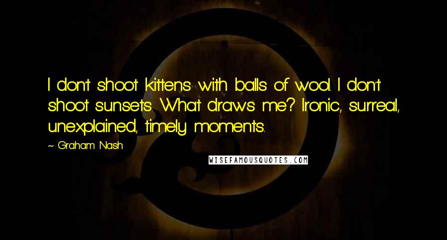 Graham Nash Quotes: I don't shoot kittens with balls of wool. I don't shoot sunsets. What draws me? Ironic, surreal, unexplained, timely moments.