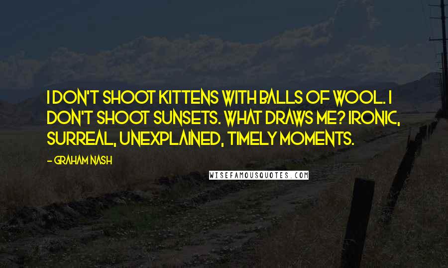 Graham Nash Quotes: I don't shoot kittens with balls of wool. I don't shoot sunsets. What draws me? Ironic, surreal, unexplained, timely moments.