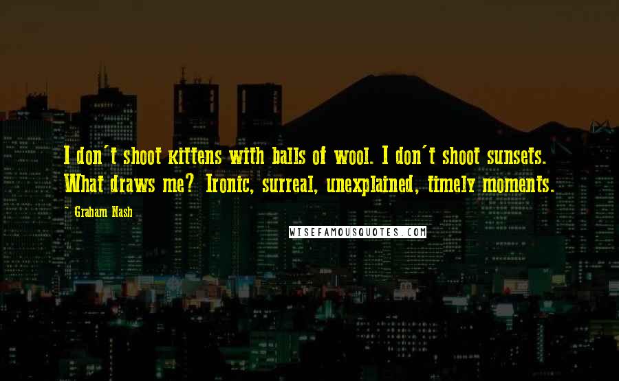 Graham Nash Quotes: I don't shoot kittens with balls of wool. I don't shoot sunsets. What draws me? Ironic, surreal, unexplained, timely moments.