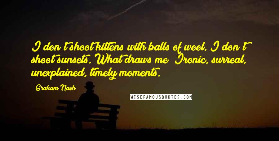 Graham Nash Quotes: I don't shoot kittens with balls of wool. I don't shoot sunsets. What draws me? Ironic, surreal, unexplained, timely moments.