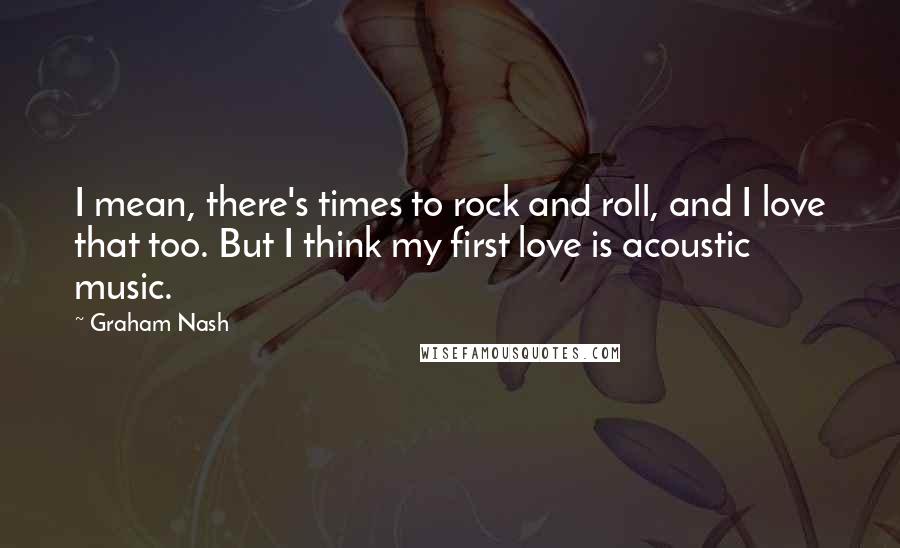 Graham Nash Quotes: I mean, there's times to rock and roll, and I love that too. But I think my first love is acoustic music.