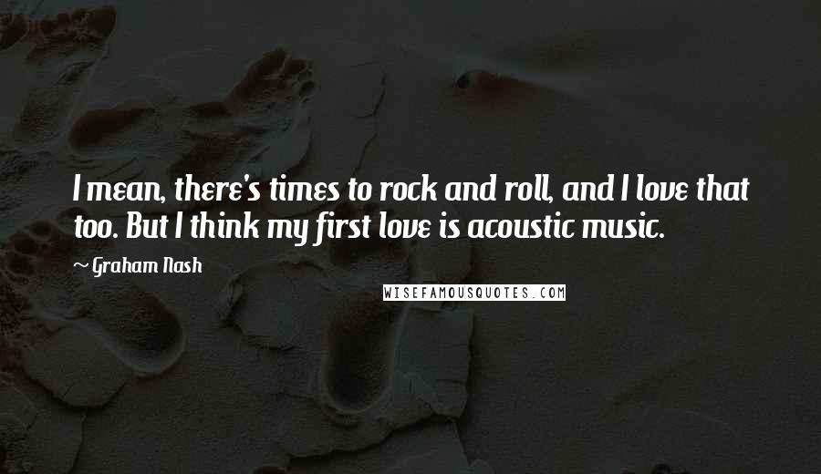 Graham Nash Quotes: I mean, there's times to rock and roll, and I love that too. But I think my first love is acoustic music.