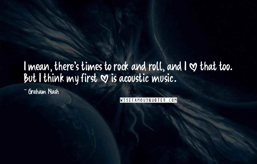 Graham Nash Quotes: I mean, there's times to rock and roll, and I love that too. But I think my first love is acoustic music.