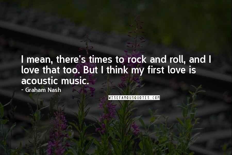 Graham Nash Quotes: I mean, there's times to rock and roll, and I love that too. But I think my first love is acoustic music.