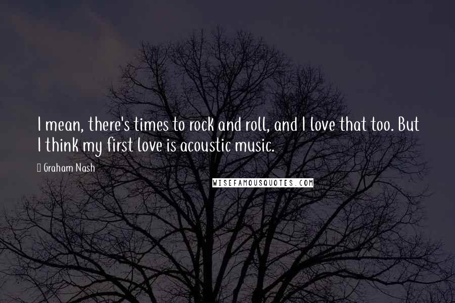 Graham Nash Quotes: I mean, there's times to rock and roll, and I love that too. But I think my first love is acoustic music.