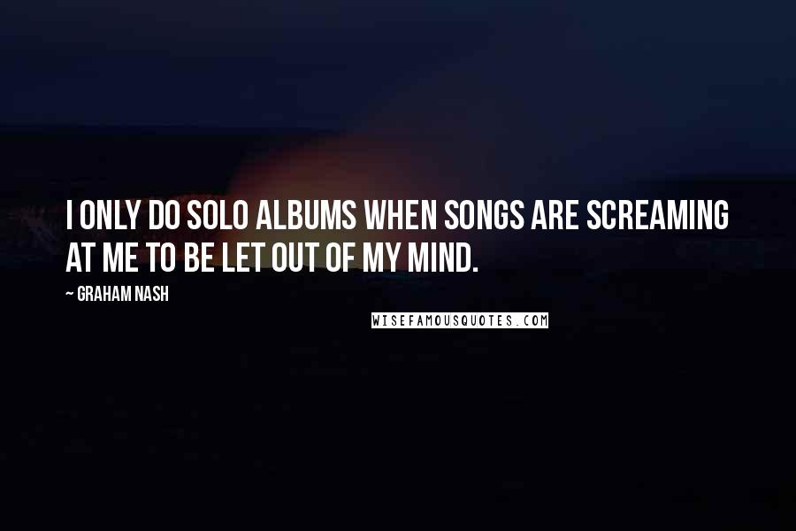 Graham Nash Quotes: I only do solo albums when songs are screaming at me to be let out of my mind.